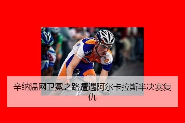 辛纳温网卫冕之路遭遇阿尔卡拉斯半决赛复仇
